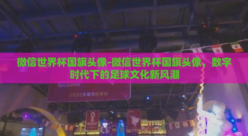微信世界杯国旗头像-微信世界杯国旗头像，数字时代下的足球文化新风潮