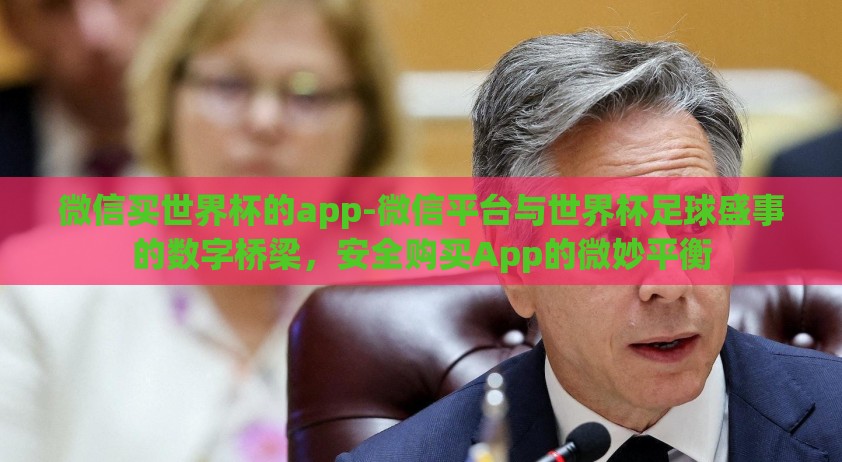 微信买世界杯的app-微信平台与世界杯足球盛事的数字桥梁，安全购买App的微妙平衡